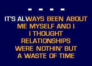 IT'S ALWAYS BEEN ABOUT
ME MYSELF AND I
I THOUGHT
RELATIONSHIPS
WERE NOTHIN' BUT
A WASTE OF TIME