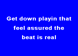 Get down playin that

feel assured the

beat is real