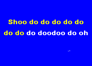 Shoo do do do do do

do do do doodoo do oh