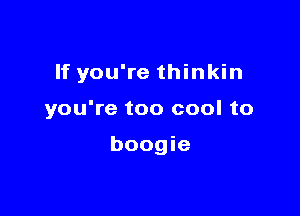 If you're thinkin

you're too cool to

boogie
