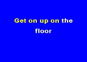 Get on up on the

floor