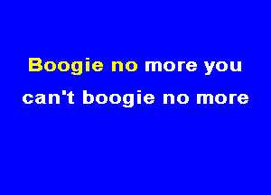 Boogie no more you

can't boogie no more