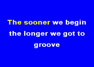 The sooner we begin

the longer we got to

groove