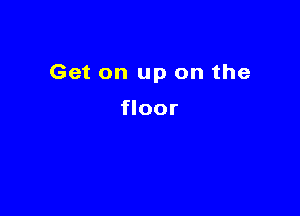 Get on up on the

floor