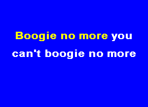 Boogie no more you

can't boogie no more