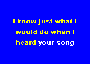 I know just what I

would do when I

heard your song