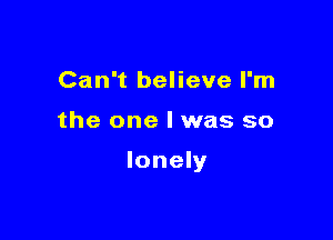 Can't believe I'm

the one I was so

lonely
