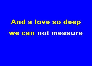 And a love so deep

we can not measure