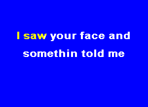 I saw your face and

somethin told me