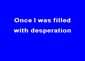 Once I was filled

with desperation