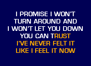 I PROMISE IWUN'T
TURN AROUND AND
I WON'T LET YOU DOWN
YOU CAN TRUST
I'VE NEVER FELT IT
LIKE I FEEL IT NOW