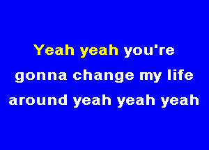 Yeah yeah you're

gonna change my life

around yeah yeah yeah