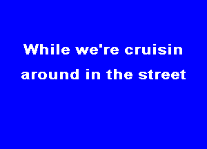 While we're cruisin

around in the street