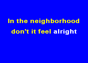 In the neighborhood

don't it feel alright