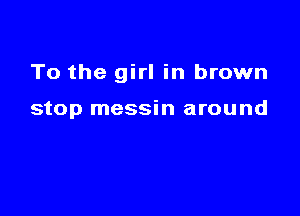 To the girl in brown

stop messin around