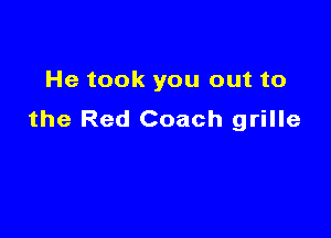 He took you out to
the Red Coach grille