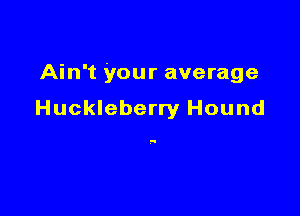 Ain't your average

Huckleberry Hound