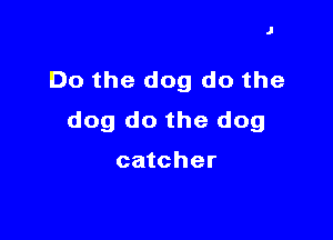 J

Do the dog do the

dog do the dog

catcher
