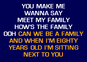 YOU MAKE ME
WANNA SAY
MEET MY FAMILY
HOW'S THE FAMILY
OOH CAN WE BE A FAMILY
AND WHEN I'M EIGHTY
YEARS OLD I'M SITTING
NEXT TO YOU