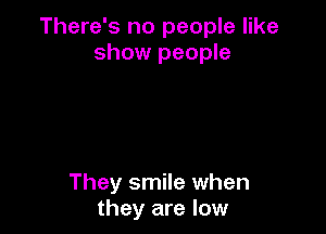 There's no people like
show people

They smile when
they are low