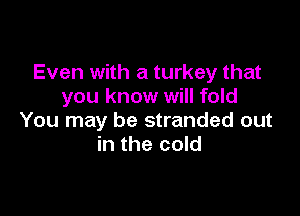 Even with a turkey that
you know will fold

You may be stranded out
in the cold