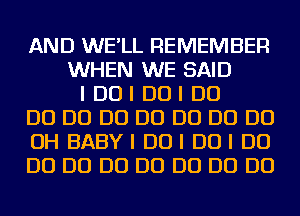 AND WE'LL REMEMBER
WHEN WE SAID
I DUI DUI D0
D0 D0 D0 D0 D0 D0 D0
OH BABYI DUI DUI D0
D0 D0 D0 D0 D0 D0 D0