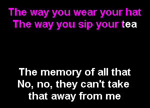 The way you wear your hat
The way you sip your tea

The memory of all that
No, no, they can't take
that away from me