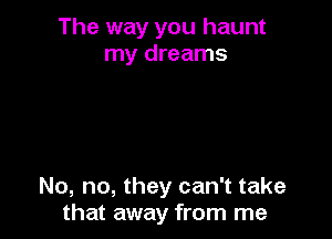 The way you haunt
my dreams

No, no, they can't take
that away from me