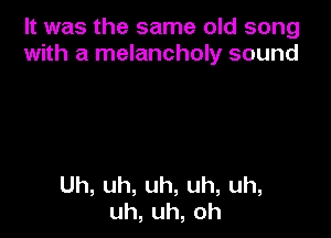 It was the same old song
with a melancholy sound

Uh,uh,uh,uh,uh,
uh,uh,oh