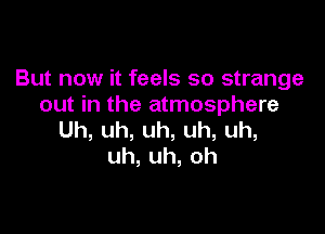 But now it feels so strange
out in the atmosphere

Uh,uh,uh,uh,uh,
uh,uh,oh