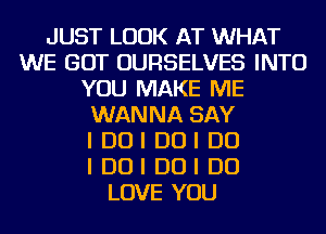 JUST LOOK AT WHAT
WE GOT OURSELVES INTO
YOU MAKE ME
WANNA SAY
I DUI DUI DO
I DUI DUI DO
LOVE YOU