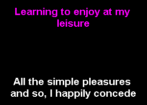 Learning to enjoy at my
leisure

All the simple pleasures
and so, I happily concede