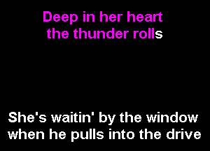 Deep in her heart
the thunder rolls

She's waitin' by the window
when he pulls into the drive