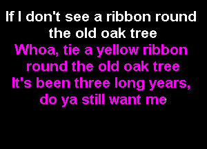 lfl don't see a ribbon round
the old oak tree
Whoa, tie a yellow ribbon
round the old oak tree
It's been three long years,
do ya still want me