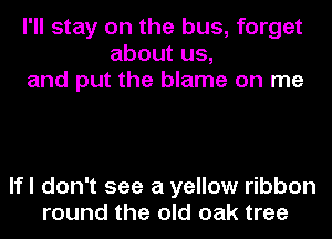 I'll stay on the bus, forget
about us,
and put the blame on me

lfl don't see a yellow ribbon
round the old oak tree