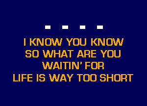 I KNOW YOU KNOW
SO WHAT ARE YOU
WAITIN' FOR

LIFE IS WAY TOD SHORT