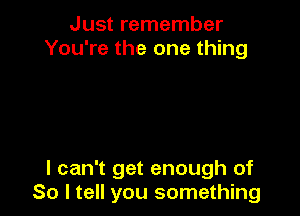 Just remember
You're the one thing

I can't get enough of
So I tell you something