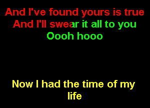 And I've found yours is true
And I'll swear it all to you
Oooh hooo

Now I had the time of my
life