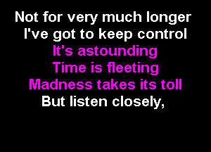 Not for very much longer
I've got to keep control
It's astounding
Time is fleeting
Madness takes its toll
But listen closely,