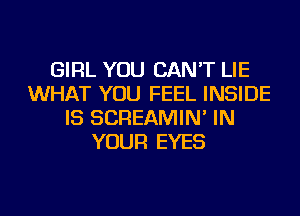 GIRL YOU CAN'T LIE
WHAT YOU FEEL INSIDE
IS SCREAMIN' IN
YOUR EYES