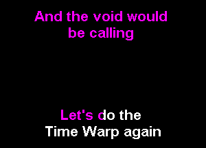 And the void would
be calling

Let's do the
Time Warp again