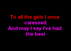 To all the girls I once
caressed

And may I say I've had
the best