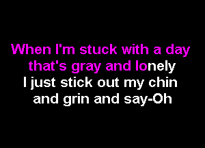 When I'm stuck with a day
that's gray and lonely

ljust stick out my chin
and grin and say-Oh