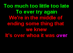 Too much too little too late
To ever try again
We're in the middle of
ending some thing that
we knew
It's over whoa it was over