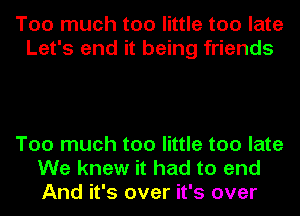 Too much too little too late
Let's end it being friends

Too much too little too late
We knew it had to end
And it's over it's over