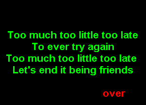 Too much too little too late
To ever try again
Too much too little too late
Let's end it being friends

over