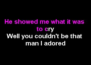 He showed me what it was
to cry

Well you couldn't be that
man I adored