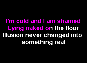 I'm cold and I am shamed
Lying naked on the floor
Illusion never changed into
something real