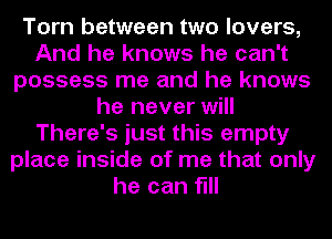 Torn between two lovers,
And he knows he can't
possess me and he knows
he never will
There's just this empty
place inside of me that only
he can fill