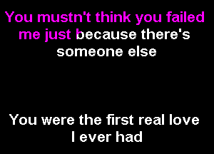 You mustn't think you failed
me just because there's
someone else

You were the first real love
leverhad